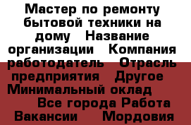 Мастер по ремонту бытовой техники на дому › Название организации ­ Компания-работодатель › Отрасль предприятия ­ Другое › Минимальный оклад ­ 20 000 - Все города Работа » Вакансии   . Мордовия респ.